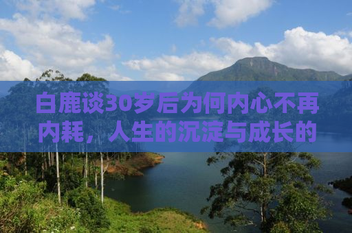 白鹿谈30岁后为何内心不再内耗，人生的沉淀与成长的力量