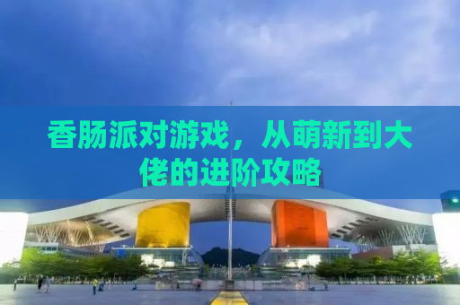 香肠派对游戏，从萌新到大佬的进阶攻略