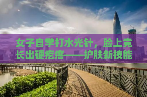 女子自学打水光针，脸上竟长出硬疙瘩——护肤新技能的背后隐患