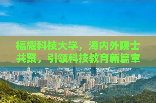 福耀科技大学，海内外院士共聚，引领科技教育新篇章