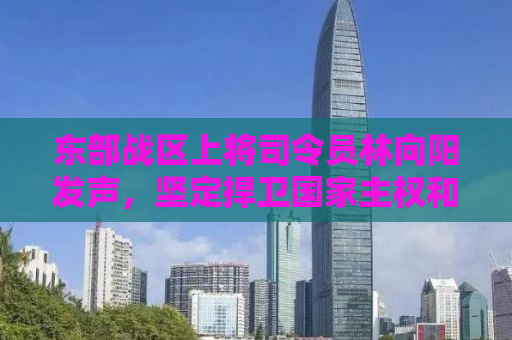 东部战区上将司令员林向阳发声，坚定捍卫国家主权和领土完整