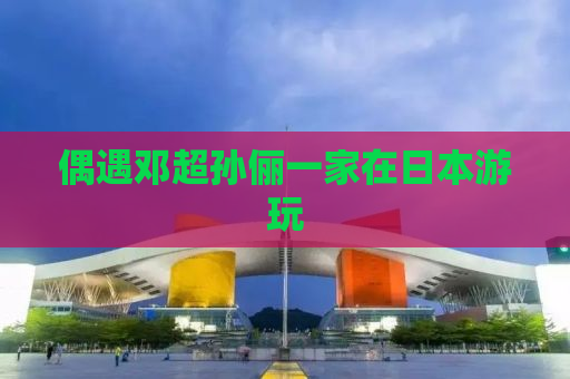偶遇邓超孙俪一家在日本游玩