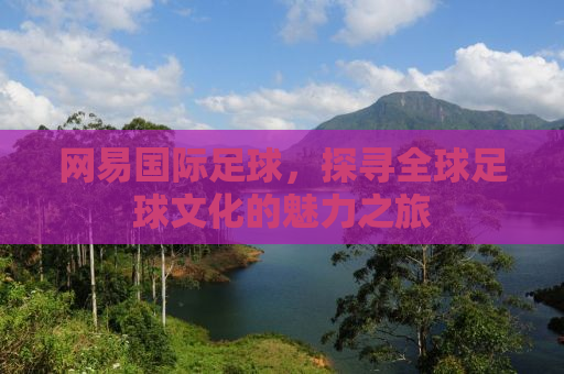 网易国际足球，探寻全球足球文化的魅力之旅