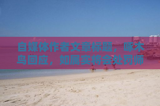 自媒体作者文章标题，啄木鸟回应，如属实将会处罚师傅——深度探讨背后的故事