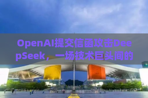 OpenAI提交信函攻击DeepSeek，一场技术巨头间的较量背后的真相？