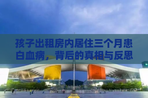 孩子出租房内居住三个月患白血病，背后的真相与反思