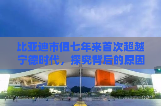 比亚迪市值七年来首次超越宁德时代，探究背后的原因及未来展望