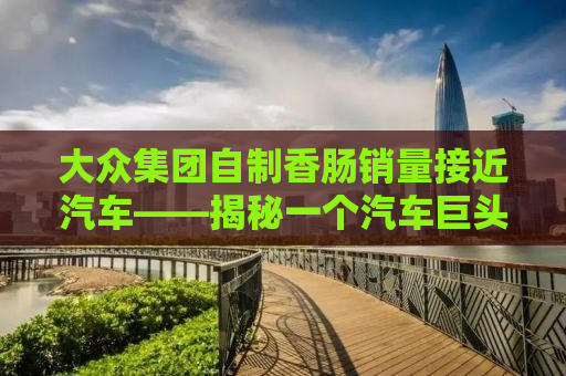 大众集团自制香肠销量接近汽车——揭秘一个汽车巨头背后的跨界故事
