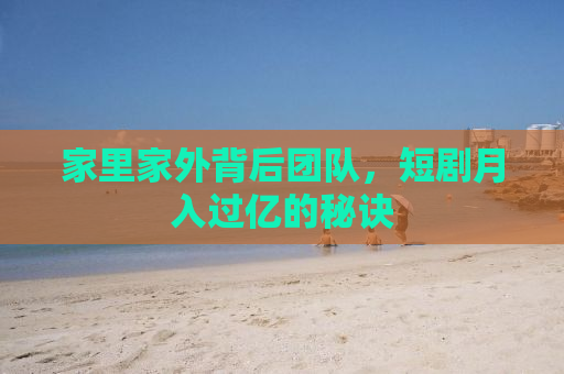 家里家外背后团队，短剧月入过亿的秘诀
