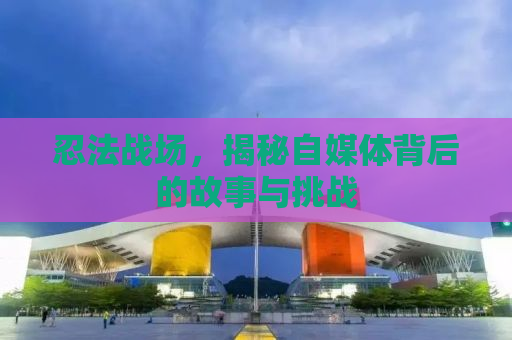 忍法战场，揭秘自媒体背后的故事与挑战
