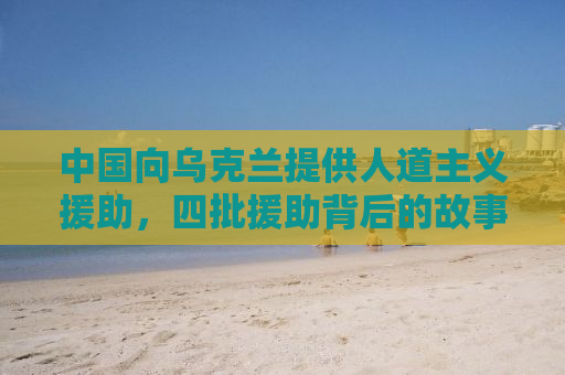 中国向乌克兰提供人道主义援助，四批援助背后的故事与意义