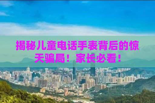 揭秘儿童电话手表背后的惊天骗局！家长必看！