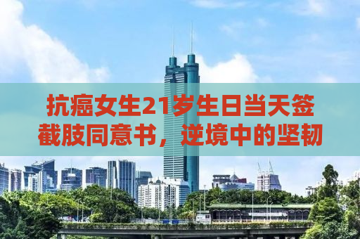 抗癌女生21岁生日当天签截肢同意书，逆境中的坚韧与希望