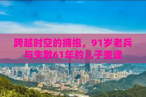 跨越时空的拥抱，91岁老兵与失散61年的儿子重逢