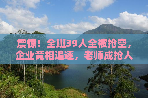 震惊！全班39人全被抢空，企业竞相追逐，老师成抢人大战的关键！