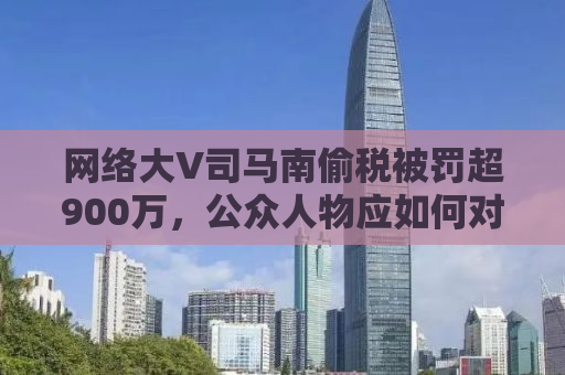 网络大V司马南偷税被罚超900万，公众人物应如何对待法律责任？