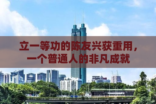 立一等功的陈友兴获重用，一个普通人的非凡成就