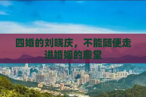 四婚的刘晓庆，不能随便走进婚姻的殿堂