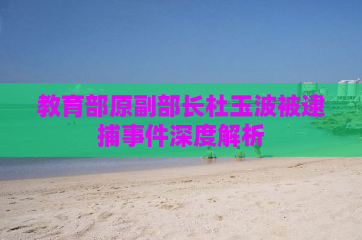 教育部原副部长杜玉波被逮捕事件深度解析