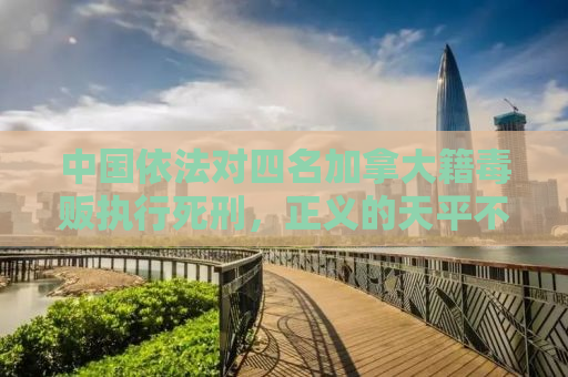 中国依法对四名加拿大籍毒贩执行死刑，正义的天平不容触碰