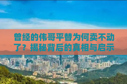 曾经的伟哥平替为何卖不动了？揭秘背后的真相与启示