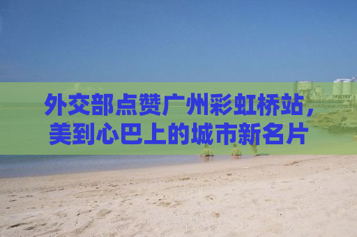 外交部点赞广州彩虹桥站，美到心巴上的城市新名片