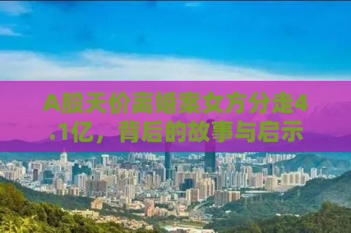 A股天价离婚案女方分走4.1亿，背后的故事与启示