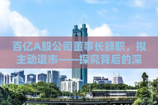 百亿A股公司董事长辞职，拟主动退市——探究背后的深层原因