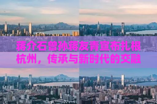 蒋介石曾孙蒋友青宣布扎根杭州，传承与新时代的交融
