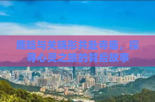 鹿晗与关晓彤共赴寺庙，探寻心灵之旅的背后故事