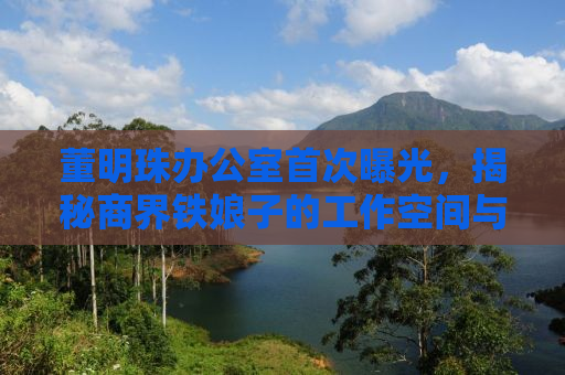 董明珠办公室首次曝光，揭秘商界铁娘子的工作空间与生活态度