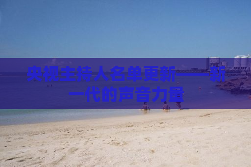 央视主持人名单更新——新一代的声音力量