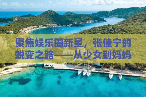 聚焦娱乐圈新星，张佳宁的蜕变之路——从少女到妈妈的角色跨越