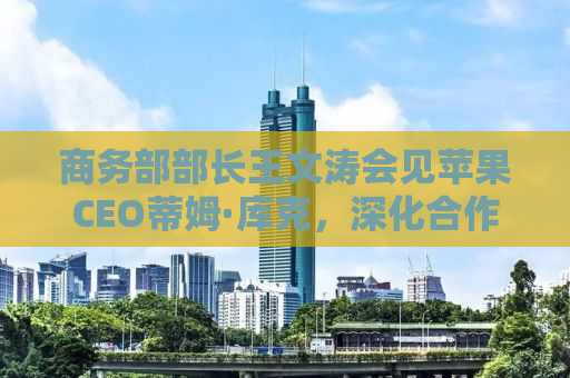 商务部部长王文涛会见苹果CEO蒂姆·库克，深化合作，共谋发展