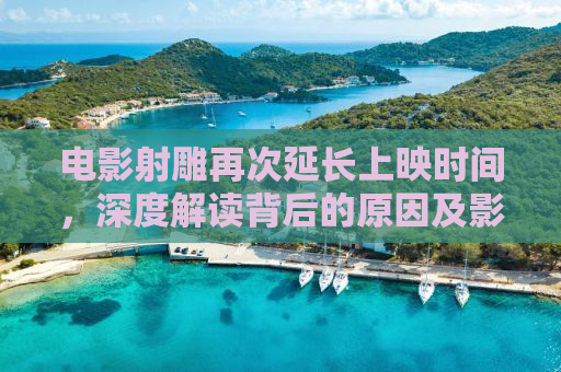 电影射雕再次延长上映时间，深度解读背后的原因及影响
