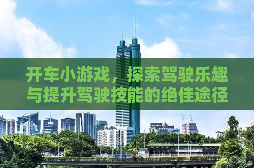 开车小游戏，探索驾驶乐趣与提升驾驶技能的绝佳途径