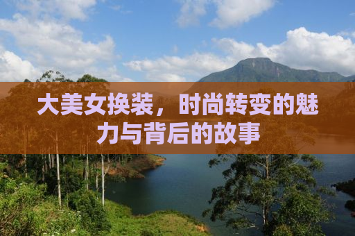 大美女换装，时尚转变的魅力与背后的故事