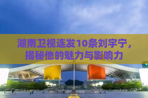 湖南卫视连发10条刘宇宁，揭秘他的魅力与影响力
