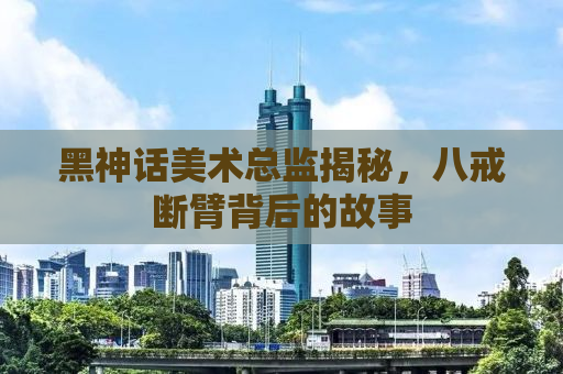 黑神话美术总监揭秘，八戒断臂背后的故事