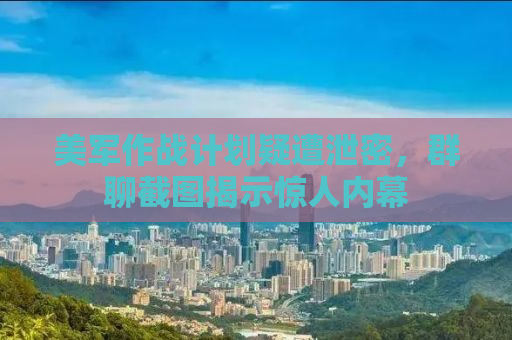 美军作战计划疑遭泄密，群聊截图揭示惊人内幕