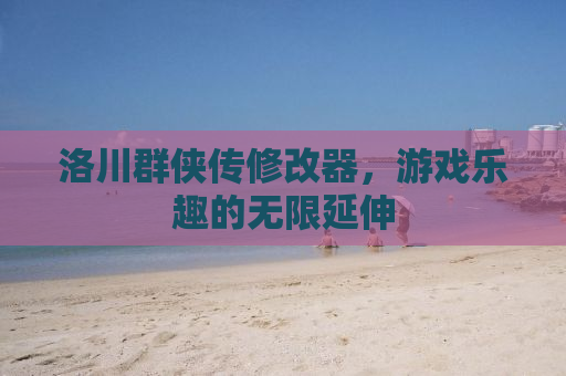 洛川群侠传修改器，游戏乐趣的无限延伸