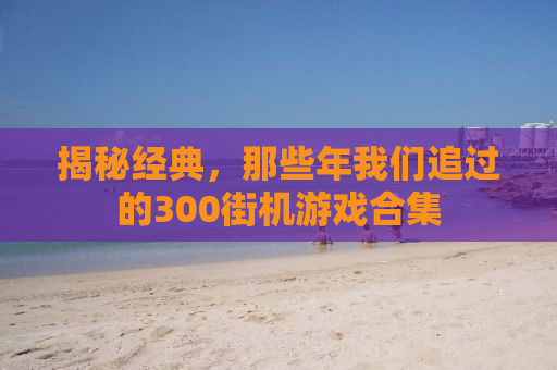 揭秘经典，那些年我们追过的300街机游戏合集
