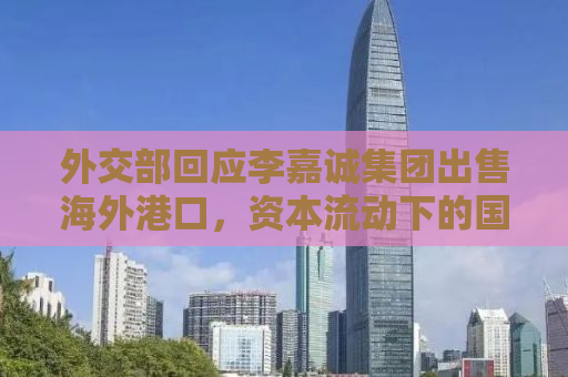 外交部回应李嘉诚集团出售海外港口，资本流动下的国际经贸合作新动向