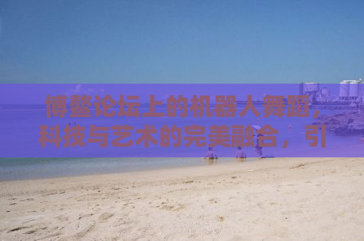 博鳌论坛上的机器人舞蹈，科技与艺术的完美融合，引发对未来工作的无限遐想