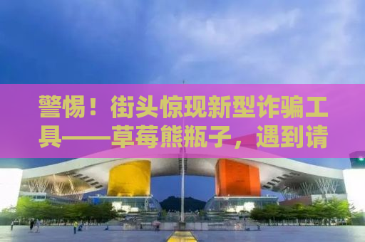 警惕！街头惊现新型诈骗工具——草莓熊瓶子，遇到请立刻报警！