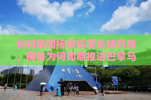 长和集团持续拓展全球布局，揭秘为何如期推进巴拿马港口交易