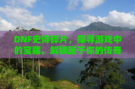 DNF史诗碎片，探寻游戏中的宝藏，解锁属于你的传奇之旅