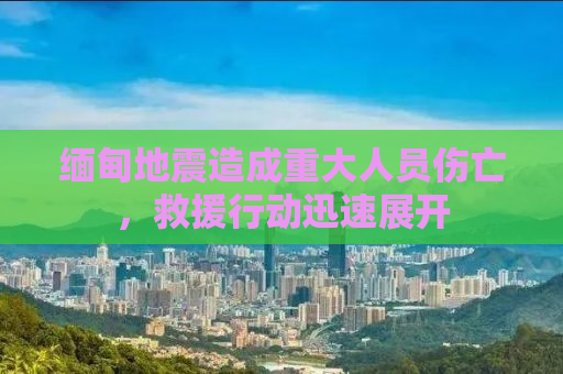 缅甸地震造成重大人员伤亡，救援行动迅速展开