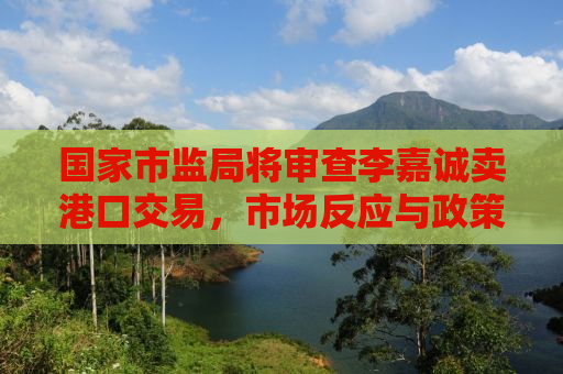 国家市监局将审查李嘉诚卖港口交易，市场反应与政策解读