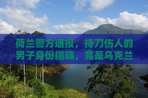 荷兰警方通报，持刀伤人的男子身份揭晓，竟是乌克兰公民